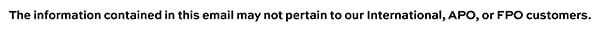 The information contained in this email may not pertain to our international, APO, or FPO customers.